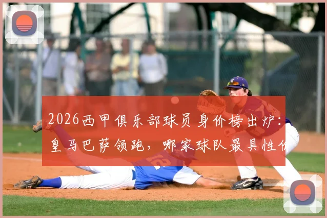 2026西甲俱乐部球员身价榜出炉：皇马巴萨领跑，哪家球队最具性价比引援价值？