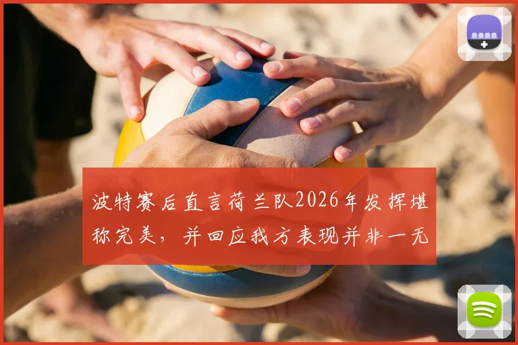 波特赛后直言荷兰队2026年发挥堪称完美,并回应我方表现并非一无是处:全程视频回顾与战术细节拆解