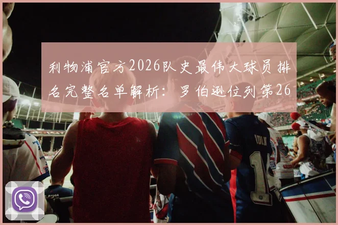 利物浦官方2026队史最伟大球员排名完整名单解析：罗伯逊位列第26位，左后卫传奇地位与生涯高光时刻深度盘点