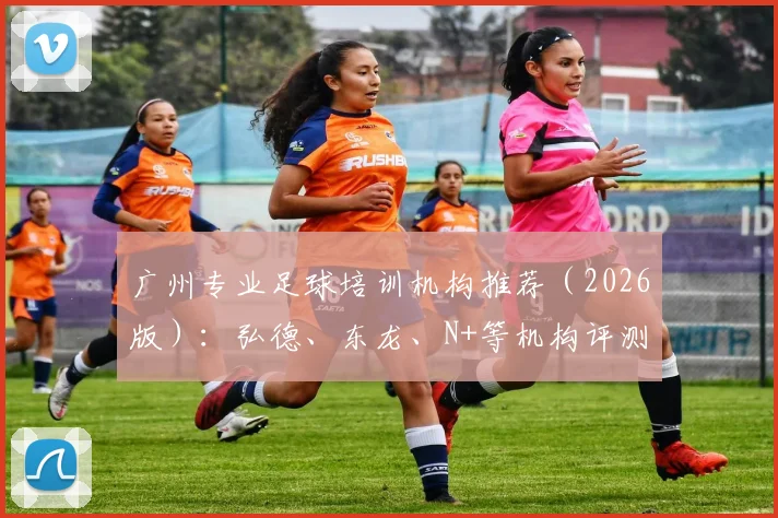 广州专业足球培训机构推荐(2026版):弘德、东龙、N+等机构评测与报名攻略详解