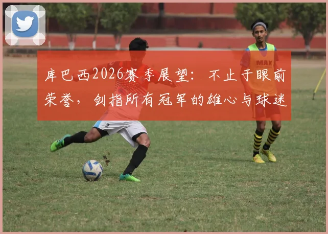 库巴西2026赛季展望:不止于眼前荣誉,剑指所有冠军的雄心与球迷的期盼