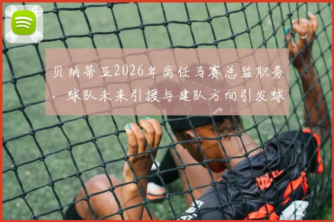 贝纳蒂亚2026年离任马赛总监职务，球队未来引援与建队方向引发球迷关注