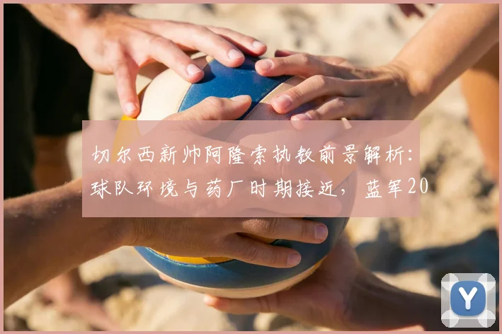 切尔西新帅阿隆索执教前景解析：球队环境与药厂时期接近，蓝军2026赛季欧冠资格之路分析