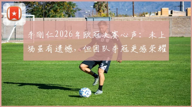 李刚仁2026年欧冠决赛心声:未上场虽有遗憾,但团队夺冠更感荣耀与欣慰