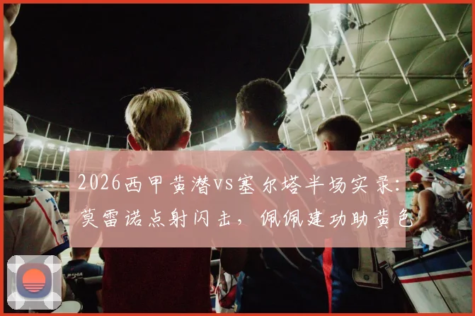 2026西甲黄潜vs塞尔塔半场实录：莫雷诺点射闪击，佩佩建功助黄色潜水艇2-0领先，附精彩镜头回放与分析