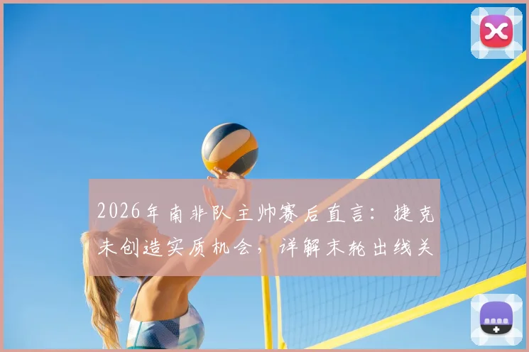 2026年南非队主帅赛后直言：捷克未创造实质机会，详解末轮出线关键与战术应对