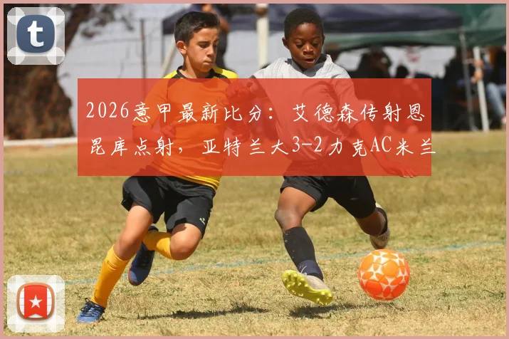 2026意甲最新比分：艾德森传射恩昆库点射，亚特兰大3-2力克AC米兰，附进球视频与全场数据