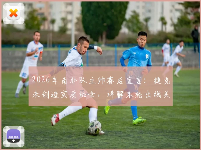 2026年南非队主帅赛后直言:捷克未创造实质机会,详解末轮出线关键与战术应对