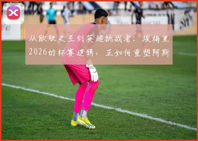 从欧联之王到英超挑战者:埃梅里2026的杯赛逻辑,正如何重塑阿斯顿维拉并冲击传统豪强格局