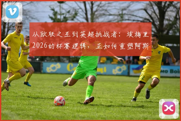 从欧联之王到英超挑战者：埃梅里2026的杯赛逻辑，正如何重塑阿斯顿维拉并冲击传统豪强格局