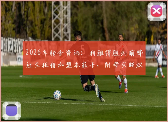 2026年转会资讯:利雅得胜利前锋杜兰租借加盟本菲卡,附带买断权具体条款分析