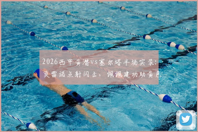 2026西甲黄潜vs塞尔塔半场实录:莫雷诺点射闪击,佩佩建功助黄色潜水艇2-0领先,附精彩镜头回放与分析