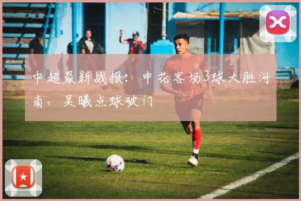 中超最新战报:申花客场3球大胜河南,吴曦点球破门