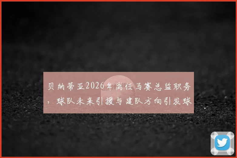 贝纳蒂亚2026年离任马赛总监职务，球队未来引援与建队方向引发球迷关注