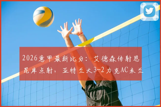 2026意甲最新比分:艾德森传射恩昆库点射,亚特兰大3-2力克AC米兰,附进球视频与全场数据