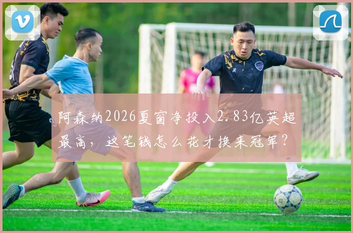 阿森纳2026夏窗净投入2.83亿英超最高，这笔钱怎么花才换来冠军？深度复盘引援与战术